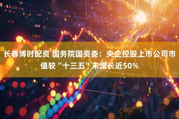 长春博时配资 国务院国资委：央企控股上市公司市值较“十三五”末增长近50%