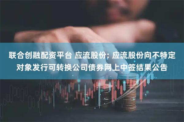 联合创融配资平台 应流股份: 应流股份向不特定对象发行可转换公司债券网上中签结果公告