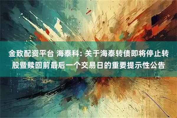 金致配资平台 海泰科: 关于海泰转债即将停止转股暨赎回前最后一个交易日的重要提示性公告