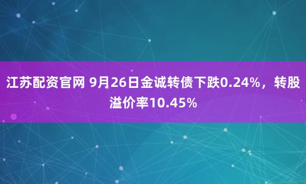 江苏配资官网 9月26日金诚转债下跌0.24%，转股溢价率10.45%