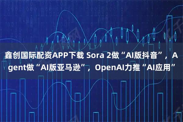 鑫创国际配资APP下载 Sora 2做“AI版抖音”，Agent做“AI版亚马逊”，OpenAI力推“AI应用”