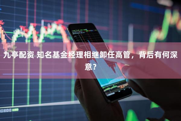 九亭配资 知名基金经理相继卸任高管，背后有何深意？