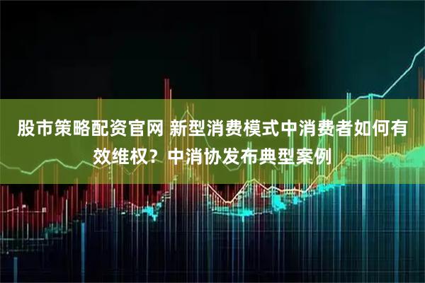 股市策略配资官网 新型消费模式中消费者如何有效维权？中消协发布典型案例