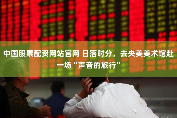 中国股票配资网站官网 日落时分，去央美美术馆赴一场“声音的旅行”