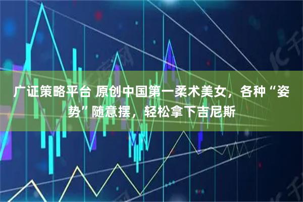 广证策略平台 原创中国第一柔术美女，各种“姿势”随意摆，轻松拿下吉尼斯