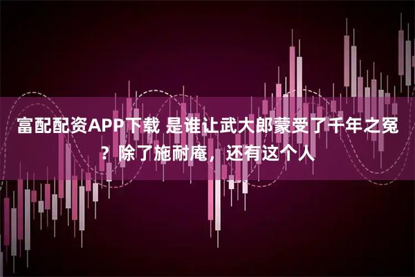 富配配资APP下载 是谁让武大郎蒙受了千年之冤？除了施耐庵，还有这个人