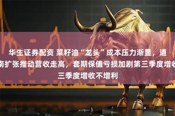 华生证券配资 菜籽油“龙头”成本压力渐显，道道全西南扩张推动营收走高，套期保值亏损加剧第三季度增收不增利