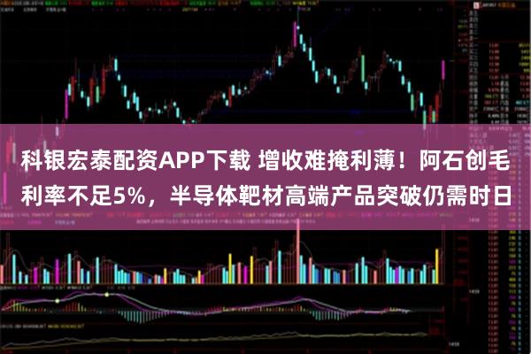 科银宏泰配资APP下载 增收难掩利薄！阿石创毛利率不足5%，半导体靶材高端产品突破仍需时日