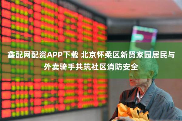 鑫配网配资APP下载 北京怀柔区新贤家园居民与外卖骑手共筑社区消防安全