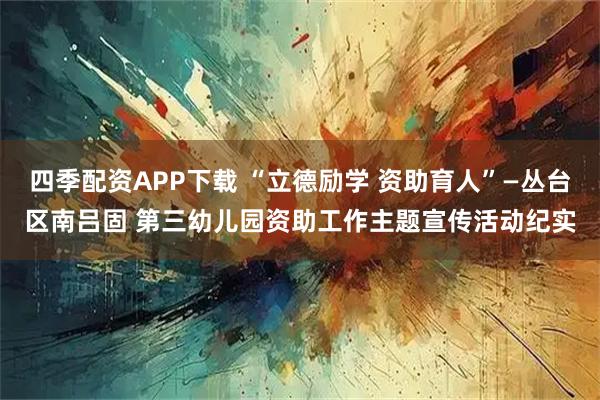 四季配资APP下载 “立德励学 资助育人”—丛台区南吕固 第三幼儿园资助工作主题宣传活动纪实