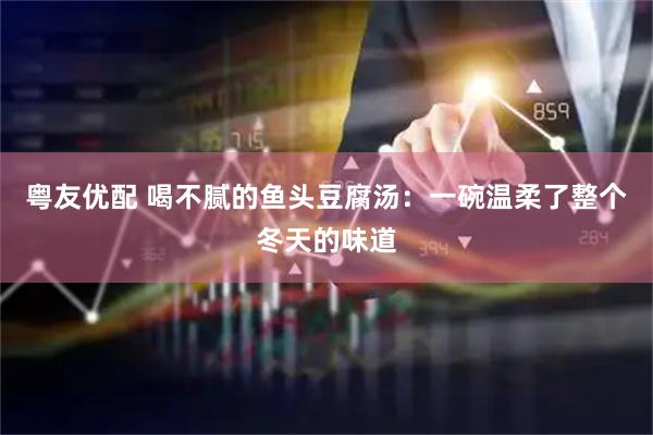 粤友优配 喝不腻的鱼头豆腐汤：一碗温柔了整个冬天的味道