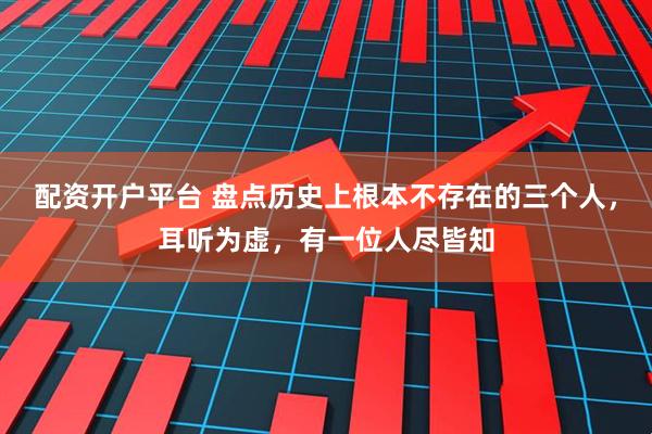 配资开户平台 盘点历史上根本不存在的三个人，耳听为虚，有一位人尽皆知