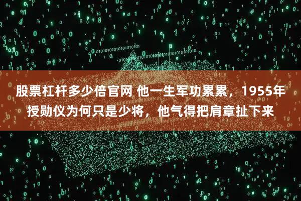 股票杠杆多少倍官网 他一生军功累累，1955年授勋仪为何只是少将，他气得把肩章扯下来