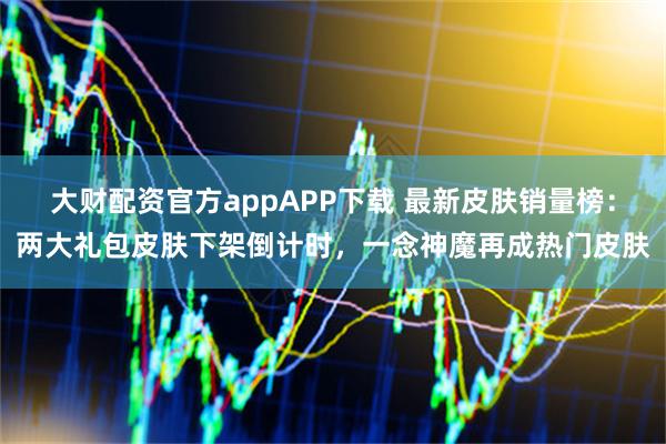 大财配资官方appAPP下载 最新皮肤销量榜：两大礼包皮肤下架倒计时，一念神魔再成热门皮肤