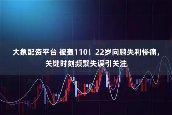 大象配资平台 被轰110！22岁向鹏失利惨痛，关键时刻频繁失误引关注