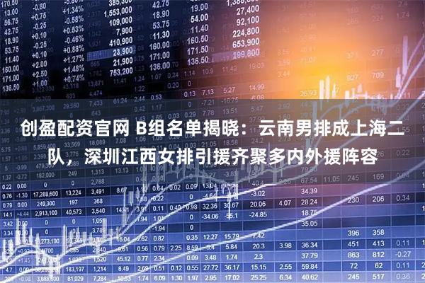 创盈配资官网 B组名单揭晓：云南男排成上海二队，深圳江西女排引援齐聚多内外援阵容