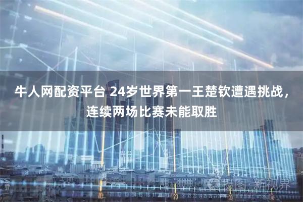 牛人网配资平台 24岁世界第一王楚钦遭遇挑战，连续两场比赛未能取胜