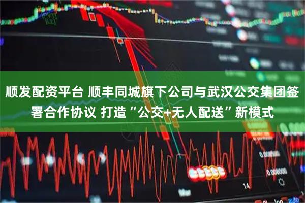 顺发配资平台 顺丰同城旗下公司与武汉公交集团签署合作协议 打造“公交+无人配送”新模式