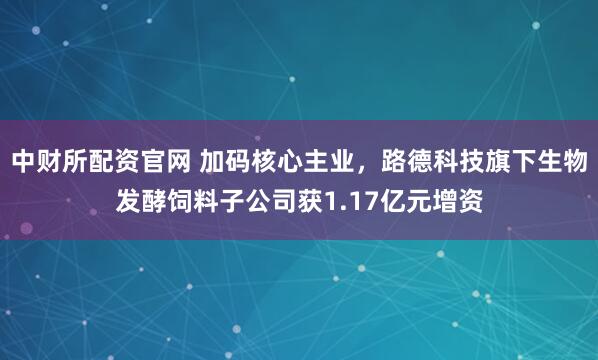 中财所配资官网 加码核心主业，路德科技旗下生物发酵饲料子公司获1.17亿元增资