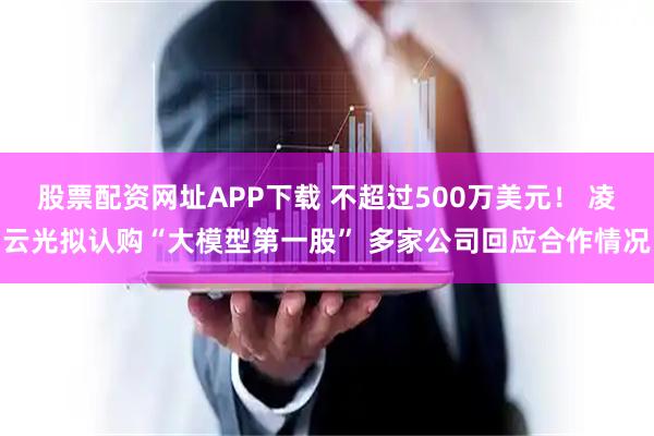股票配资网址APP下载 不超过500万美元！ 凌云光拟认购“大模型第一股” 多家公司回应合作情况