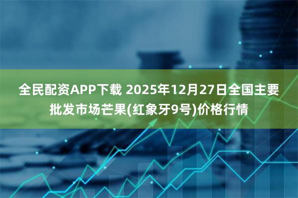 全民配资APP下载 2025年12月27日全国主要批发市场芒果(红象牙9号)价格行情