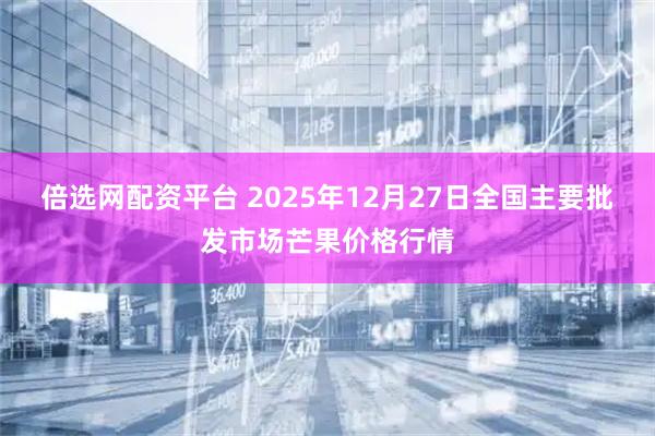 倍选网配资平台 2025年12月27日全国主要批发市场芒果价格行情