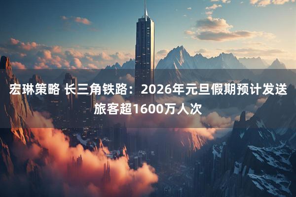 宏琳策略 长三角铁路：2026年元旦假期预计发送旅客超1600万人次