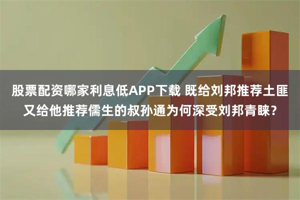 股票配资哪家利息低APP下载 既给刘邦推荐土匪又给他推荐儒生的叔孙通为何深受刘邦青睐？