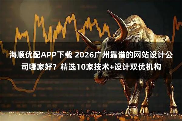 海顺优配APP下载 2026广州靠谱的网站设计公司哪家好?精选10家技术+设计双优机构