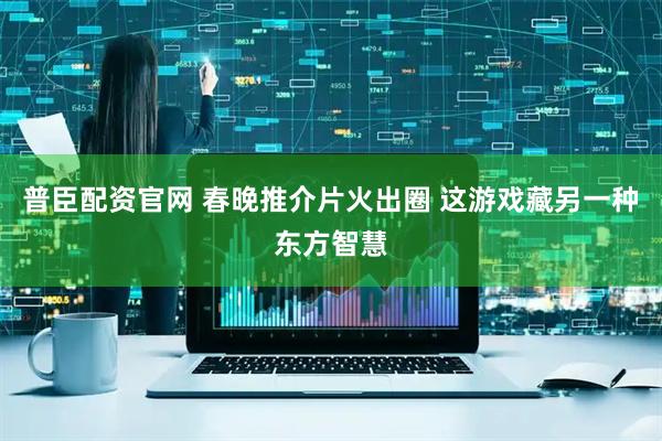 普臣配资官网 春晚推介片火出圈 这游戏藏另一种东方智慧
