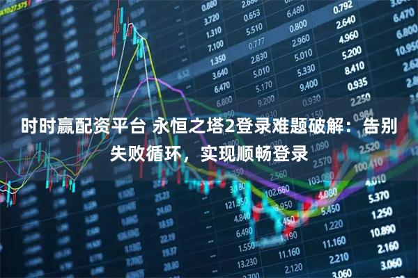 时时赢配资平台 永恒之塔2登录难题破解：告别失败循环，实现顺畅登录