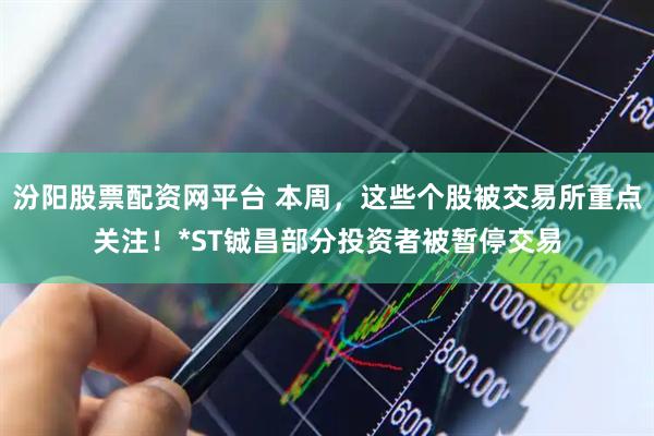 汾阳股票配资网平台 本周，这些个股被交易所重点关注！*ST铖昌部分投资者被暂停交易