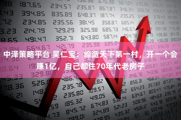 中泽策略平台 吴仁宝：缔造天下第一村，开一个会赚1亿，自己却住70年代老房子