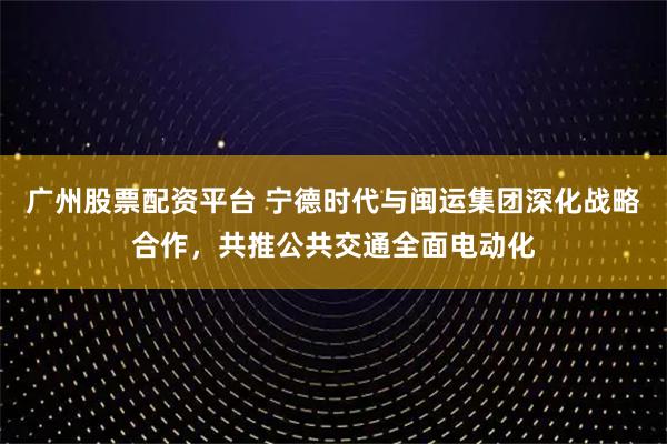 广州股票配资平台 宁德时代与闽运集团深化战略合作，共推公共交通全面电动化