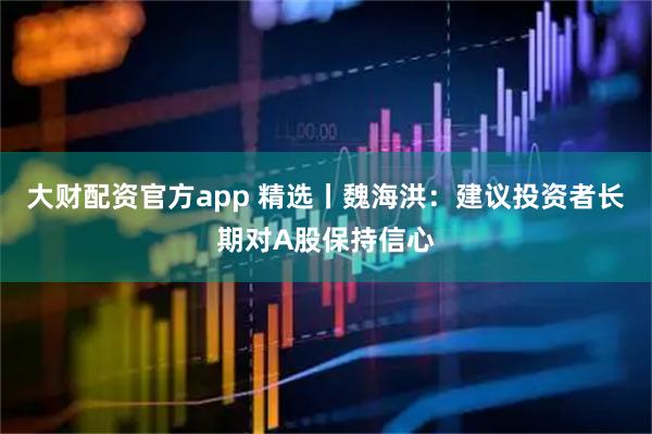 大财配资官方app 精选丨魏海洪：建议投资者长期对A股保持信心