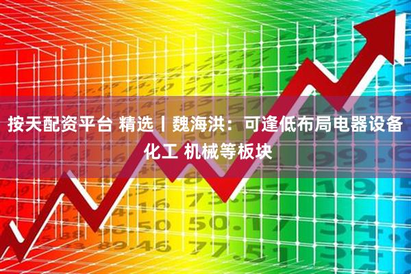 按天配资平台 精选丨魏海洪：可逢低布局电器设备 化工 机械等板块