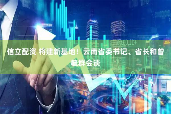 信立配资 将建新基地！云南省委书记、省长和曾毓群会谈
