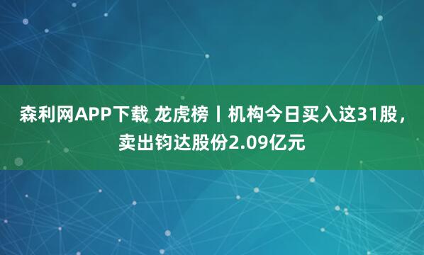 森利网APP下载 龙虎榜丨机构今日买入这31股,卖出钧达股份2.09亿元