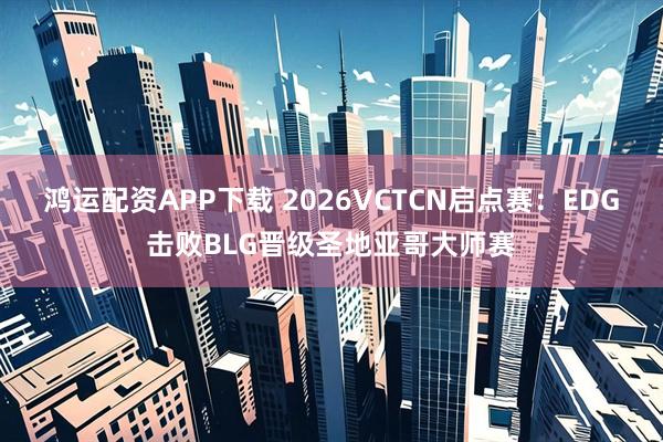 鸿运配资APP下载 2026VCTCN启点赛：EDG击败BLG晋级圣地亚哥大师赛