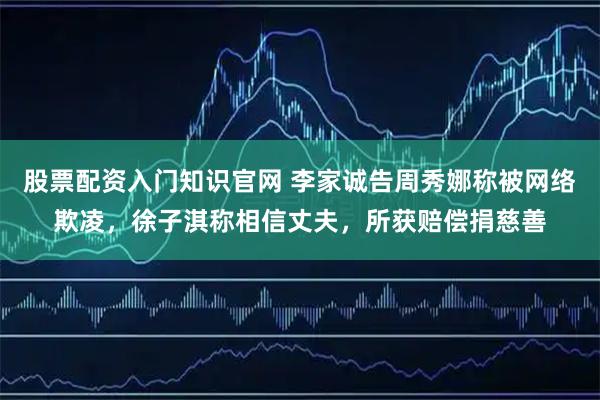 股票配资入门知识官网 李家诚告周秀娜称被网络欺凌,徐子淇称相信丈夫,所获赔偿捐慈善