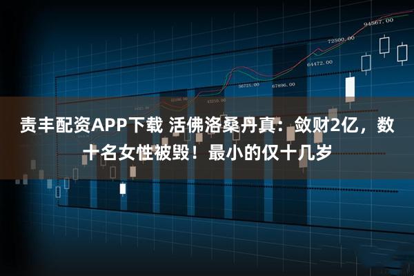 责丰配资APP下载 活佛洛桑丹真：敛财2亿，数十名女性被毁！最小的仅十几岁