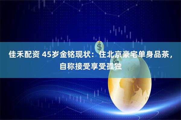 佳禾配资 45岁金铭现状：住北京豪宅单身品茶，自称接受享受孤独