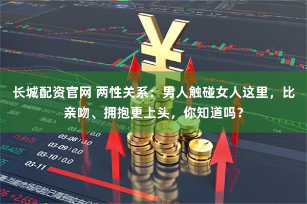 长城配资官网 两性关系：男人触碰女人这里，比亲吻、拥抱更上头，你知道吗？