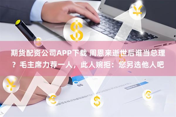 期货配资公司APP下载 周恩来逝世后谁当总理？毛主席力荐一人，此人婉拒：您另选他人吧