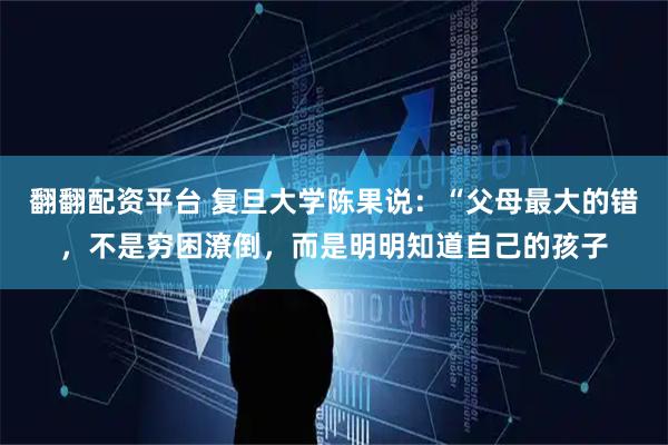 翻翻配资平台 复旦大学陈果说：“父母最大的错，不是穷困潦倒，而是明明知道自己的孩子