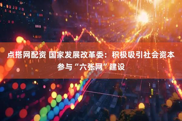 点搭网配资 国家发展改革委：积极吸引社会资本参与“六张网”建设