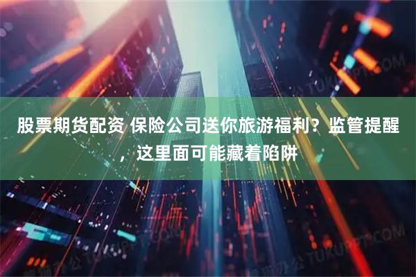 股票期货配资 保险公司送你旅游福利？监管提醒，这里面可能藏着陷阱