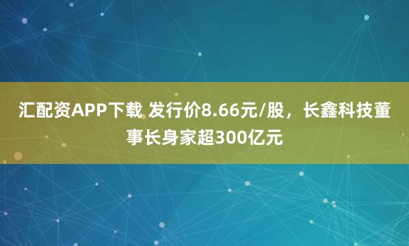 汇配资APP下载 发行价8.66元/股，长鑫科技董事长身家超300亿元